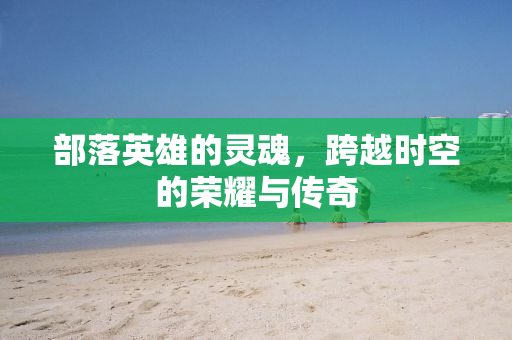 部落英雄的灵魂，跨越时空的荣耀与传奇