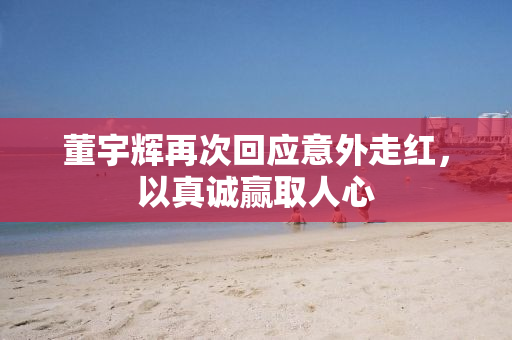 董宇辉再次回应意外走红，以真诚赢取人心