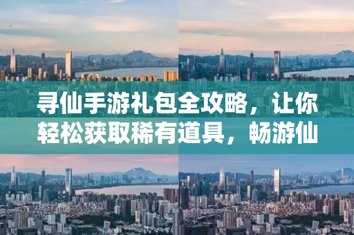 寻仙手游礼包全攻略，让你轻松获取稀有道具，畅游仙界！