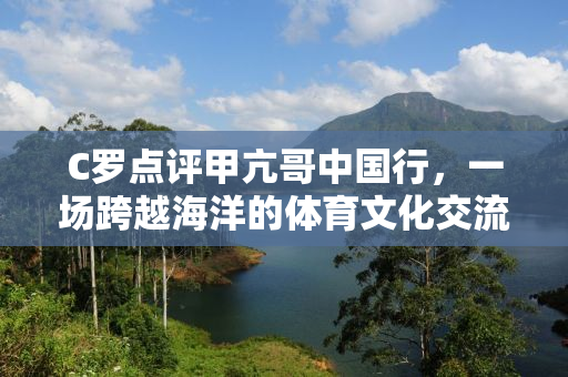 C罗点评甲亢哥中国行，一场跨越海洋的体育文化交流之旅