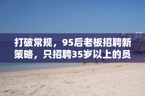 打破常规，95后老板招聘新策略，只招聘35岁以上的员工