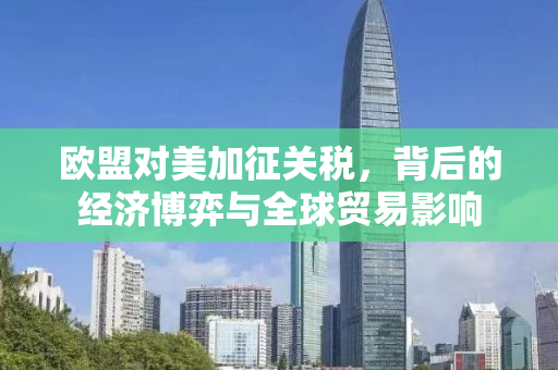 欧盟对美加征关税，背后的经济博弈与全球贸易影响