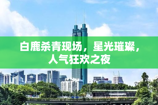 白鹿杀青现场，星光璀璨，人气狂欢之夜
