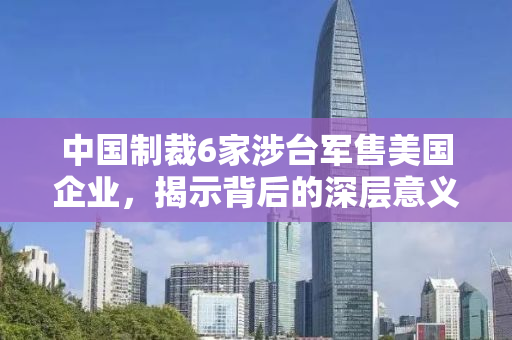中国制裁6家涉台军售美国企业，揭示背后的深层意义