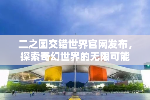 二之国交错世界官网发布，探索奇幻世界的无限可能