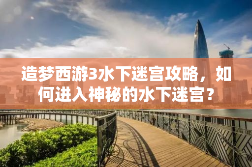 造梦西游3水下迷宫攻略，如何进入神秘的水下迷宫？