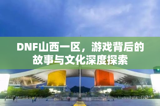 DNF山西一区，游戏背后的故事与文化深度探索