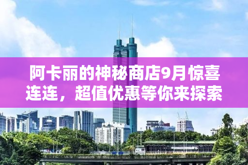 阿卡丽的神秘商店9月惊喜连连，超值优惠等你来探索！