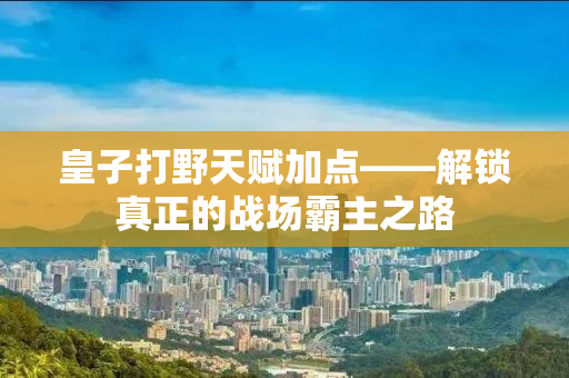 皇子打野天赋加点——解锁真正的战场霸主之路