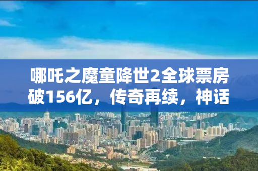 哪吒之魔童降世2全球票房破156亿，传奇再续，神话再燃