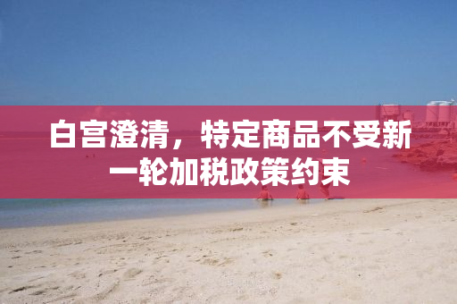 白宫澄清，特定商品不受新一轮加税政策约束