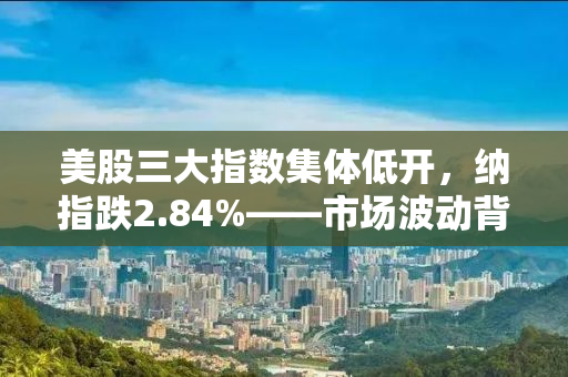 美股三大指数集体低开，纳指跌2.84%——市场波动背后的深层原因