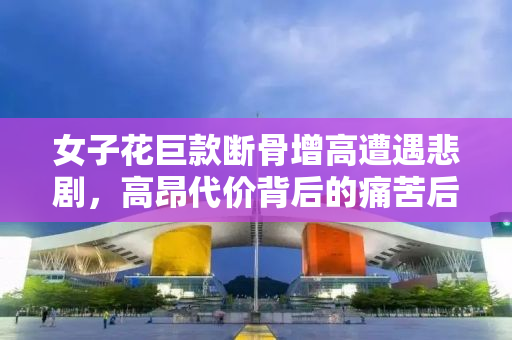 女子花巨款断骨增高遭遇悲剧，高昂代价背后的痛苦后遗症