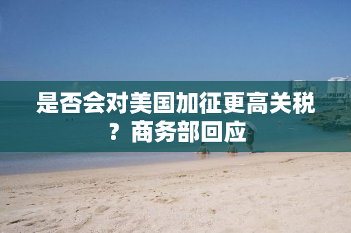 是否会对美国加征更高关税？商务部回应
