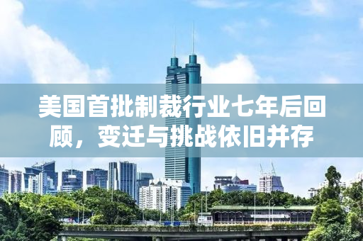 美国首批制裁行业七年后回顾，变迁与挑战依旧并存