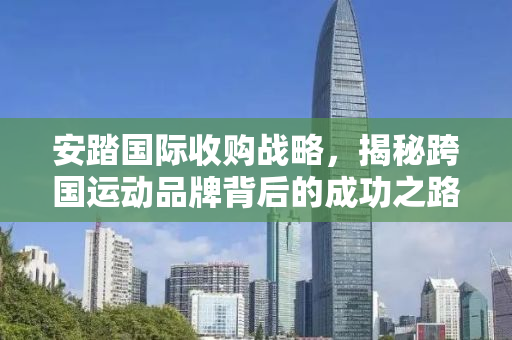 安踏国际收购战略，揭秘跨国运动品牌背后的成功之路