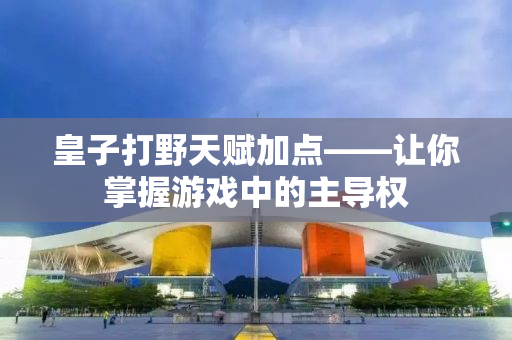 皇子打野天赋加点——让你掌握游戏中的主导权