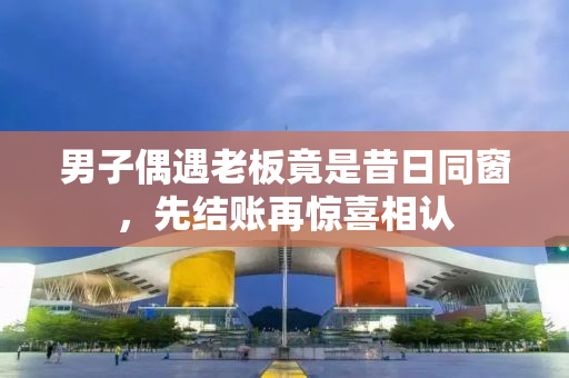 男子偶遇老板竟是昔日同窗，先结账再惊喜相认