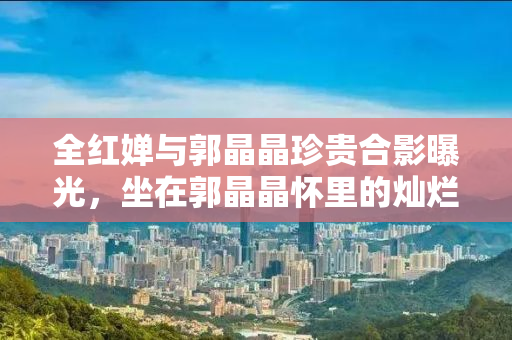 全红婵与郭晶晶珍贵合影曝光，坐在郭晶晶怀里的灿烂笑颜见证奥运情缘