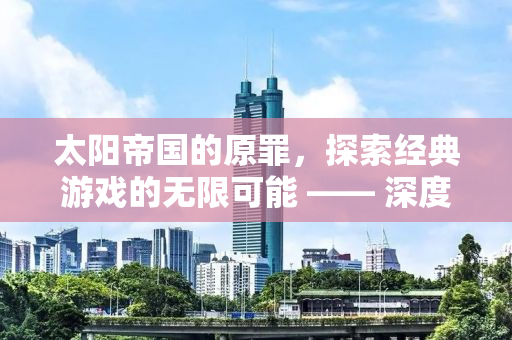 太阳帝国的原罪，探索经典游戏的无限可能 —— 深度解析mod文化与应用