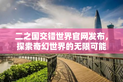 二之国交错世界官网发布，探索奇幻世界的无限可能