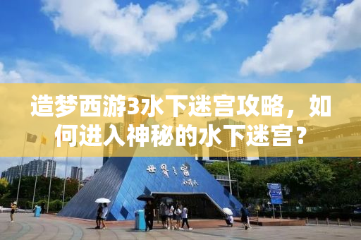 造梦西游3水下迷宫攻略，如何进入神秘的水下迷宫？