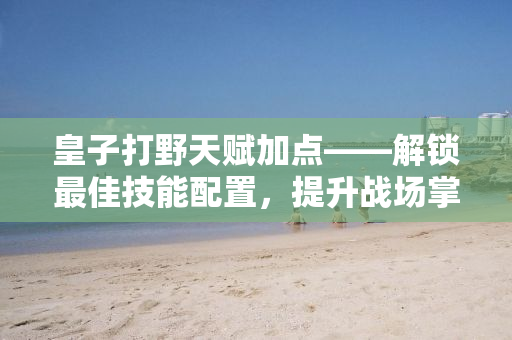 皇子打野天赋加点——解锁最佳技能配置，提升战场掌控力