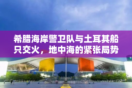 希腊海岸警卫队与土耳其船只交火，地中海的紧张局势升级