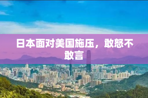 日本面对美国施压，敢怒不敢言