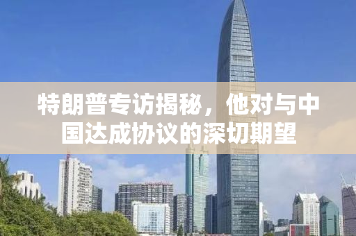 特朗普专访揭秘，他对与中国达成协议的深切期望