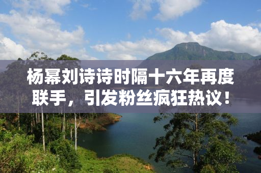杨幂刘诗诗时隔十六年再度联手，引发粉丝疯狂热议！时光不老，我们不散，经典再现！