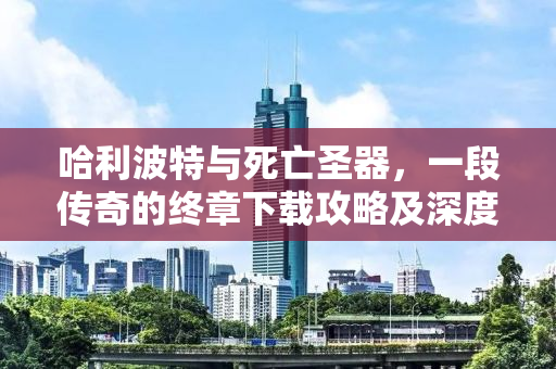 哈利波特与死亡圣器，一段传奇的终章下载攻略及深度解析