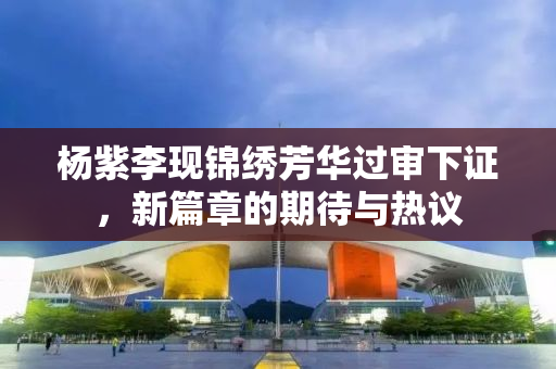 杨紫李现锦绣芳华过审下证，新篇章的期待与热议