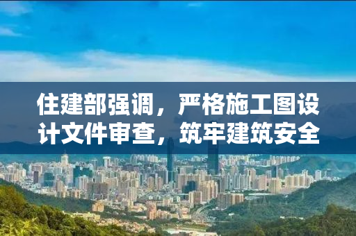 住建部强调，严格施工图设计文件审查，筑牢建筑安全防线