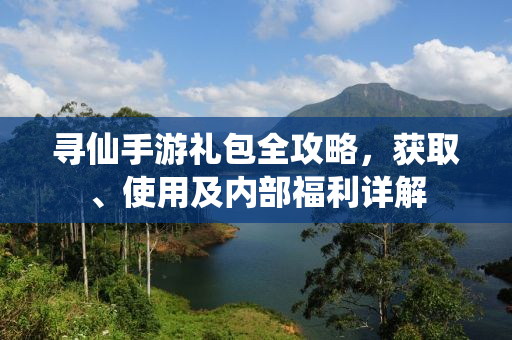 寻仙手游礼包全攻略，获取、使用及内部福利详解