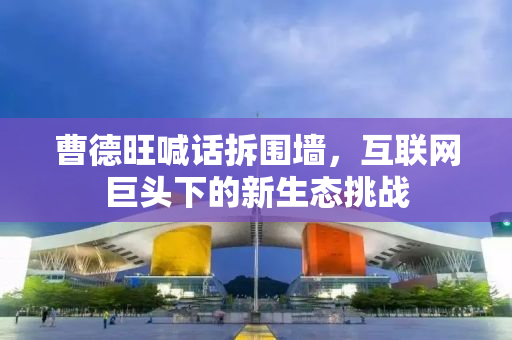 曹德旺喊话拆围墙，互联网巨头下的新生态挑战