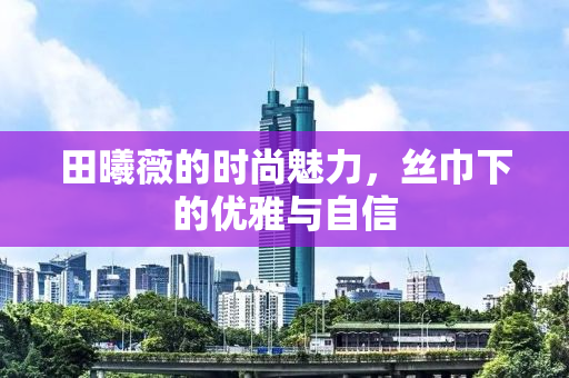 田曦薇的时尚魅力，丝巾下的优雅与自信