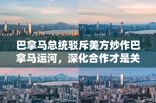 巴拿马总统驳斥美方炒作巴拿马运河，深化合作才是关键之道
