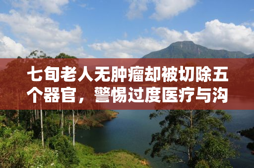 七旬老人无肿瘤却被切除五个器官，警惕过度医疗与沟通缺失