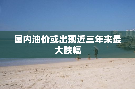 国内油价或出现近三年来最大跌幅