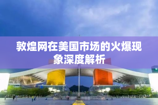 敦煌网在美国市场的火爆现象深度解析
