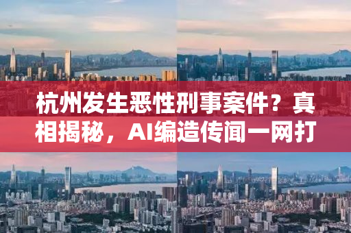 杭州发生恶性刑事案件？真相揭秘，AI编造传闻一网打尽