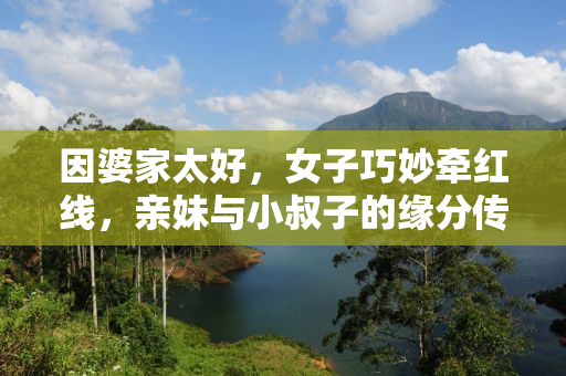因婆家太好，女子巧妙牵红线，亲妹与小叔子的缘分传奇