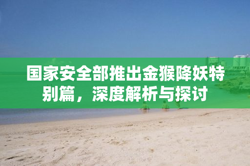 国家安全部推出金猴降妖特别篇，深度解析与探讨