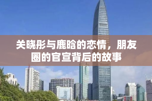 关晓彤与鹿晗的恋情，朋友圈的官宣背后的故事