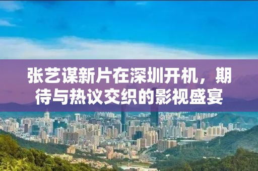 张艺谋新片在深圳开机，期待与热议交织的影视盛宴
