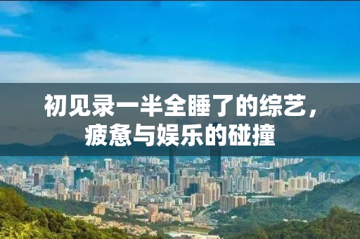 初见录一半全睡了的综艺，疲惫与娱乐的碰撞