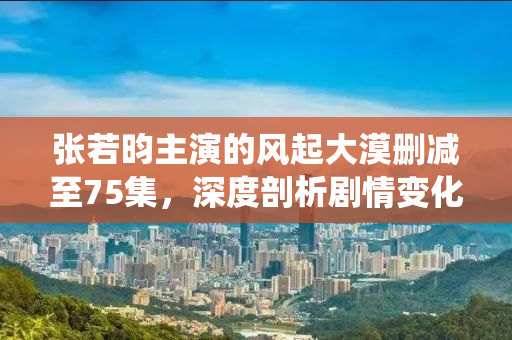 张若昀主演的风起大漠删减至75集，深度剖析剧情变化与角色演绎