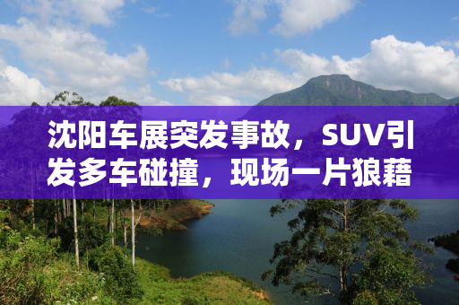 沈阳车展突发事故，SUV引发多车碰撞，现场一片狼藉