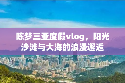 陈梦三亚度假vlog，阳光沙滩与大海的浪漫邂逅